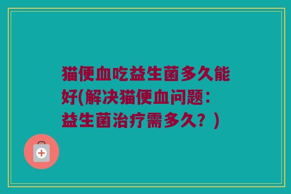 猫便血吃益生菌多久能好(解决猫便血问题：益生菌治疗需多久？)