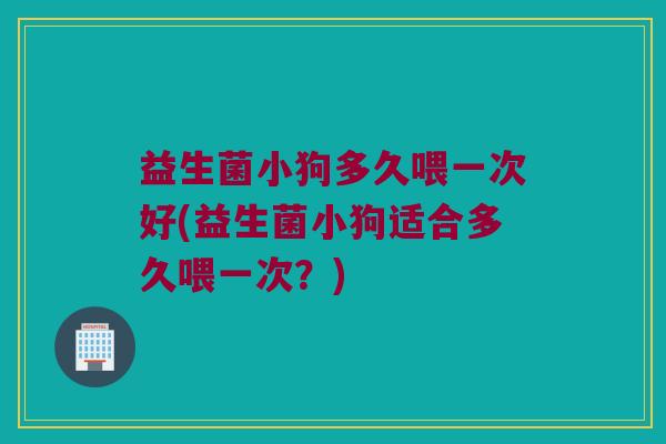 益生菌小狗多久喂一次好(益生菌小狗适合多久喂一次?) 益生菌小狗多久喂一次好(益生菌小狗适合多久喂一次?)