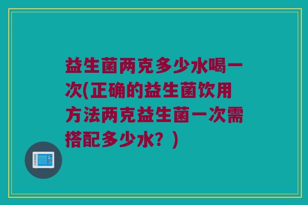 益生菌两克多少水喝一次(正确的益生菌饮用方法两克益生菌一次需搭配多少水？)