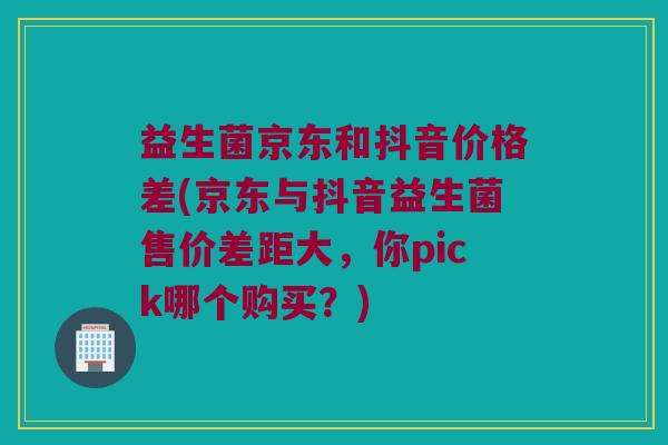 益生菌京东和抖音价格差(京东与抖音益生菌售价差距大，你pick哪个购买？)