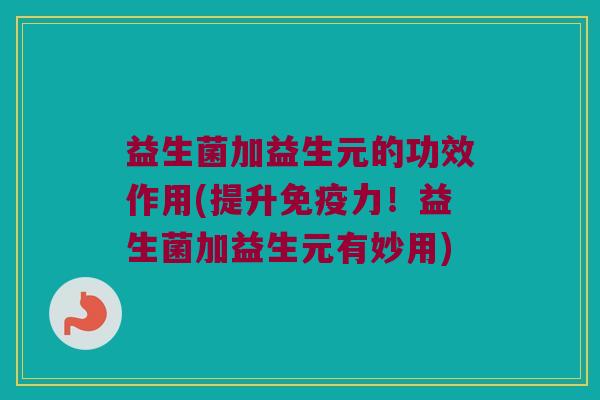 益生菌加益生元的功效作用(提升免疫力！益生菌加益生元有妙用)