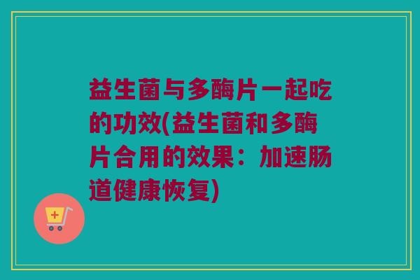 益生菌与多酶片一起吃的功效(益生菌和多酶片合用的效果：加速肠道健康恢复)