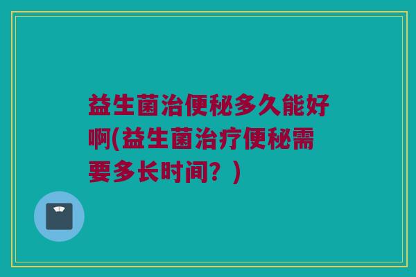 益生菌治便秘多久能好啊(益生菌治疗便秘需要多长时间？)