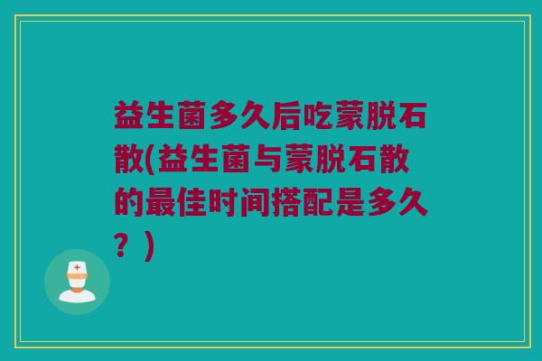 益生菌多久后吃蒙脱石散(益生菌与蒙脱石散的最佳时间搭配是多久？)