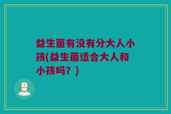 益生菌有没有分大人小孩(益生菌适合大人和小孩吗？)