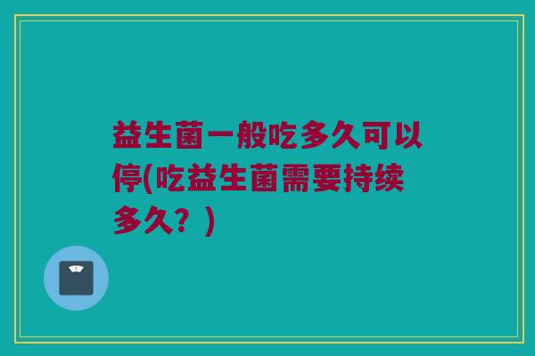 益生菌一般吃多久可以停(吃益生菌需要持续多久？)