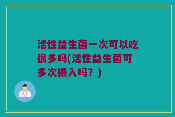 活性益生菌一次可以吃很多吗(活性益生菌可多次摄入吗？)
