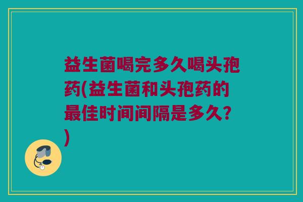 益生菌喝完多久喝头孢药(益生菌和头孢药的最佳时间间隔是多久？)