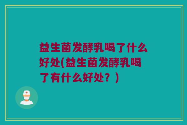 益生菌发酵乳喝了什么好处(益生菌发酵乳喝了有什么好处？)