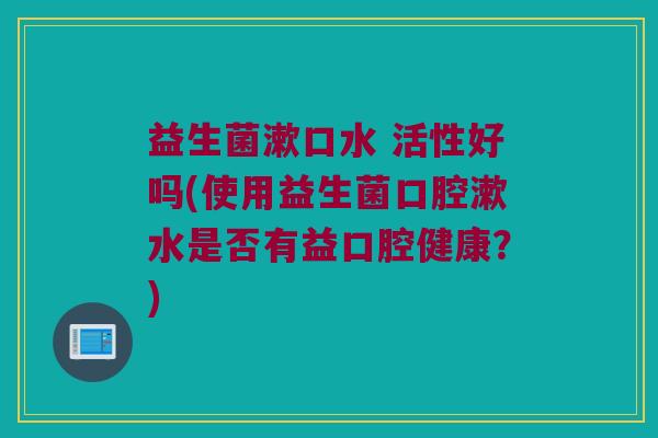 益生菌漱口水 活性好吗(使用益生菌口腔漱水是否有益口腔健康？)