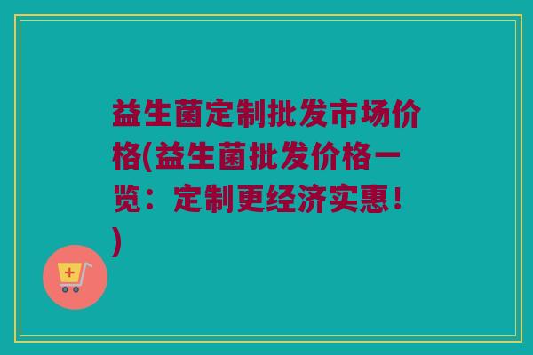 益生菌定制批发市场价格(益生菌批发价格一览：定制更经济实惠！)