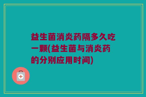 益生菌消炎药隔多久吃一颗(益生菌与消炎药的分别应用时间)