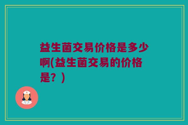 益生菌交易价格是多少啊(益生菌交易的价格是？)