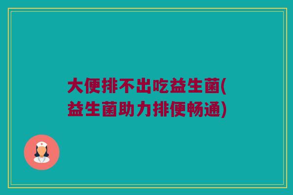 大便排不出吃益生菌(益生菌助力排便畅通)