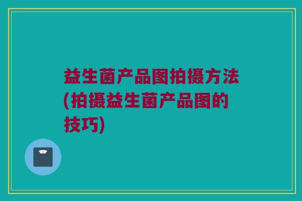 益生菌产品图拍摄方法(拍摄益生菌产品图的技巧)