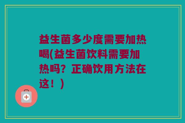 益生菌多少度需要加热喝(益生菌饮料需要加热吗？正确饮用方法在这！)
