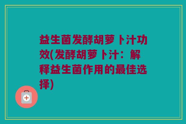益生菌发酵胡萝卜汁功效(发酵胡萝卜汁:解释益生菌作用的佳选择) 益生菌发酵胡萝卜汁功效(发酵胡萝卜汁:解释益生菌作用的佳选择)