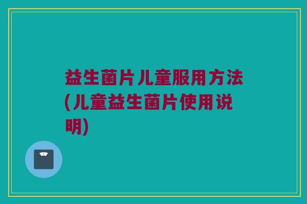 益生菌片儿童服用方法(儿童益生菌片使用说明)