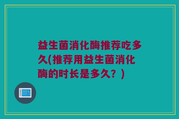 益生菌消化酶推荐吃多久(推荐用益生菌消化酶的时长是多久？)