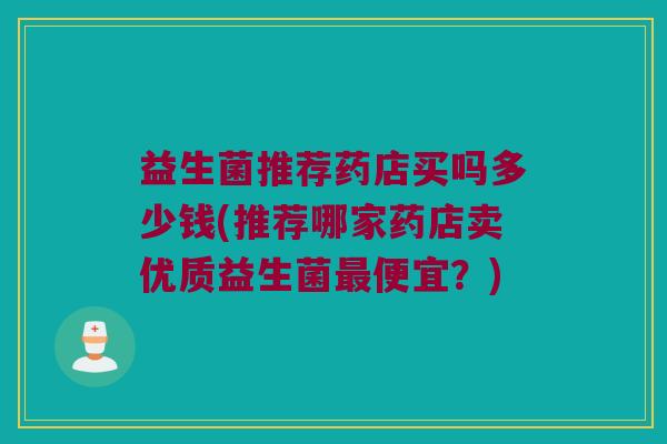 益生菌推荐药店买吗多少钱(推荐哪家药店卖优质益生菌最便宜？)