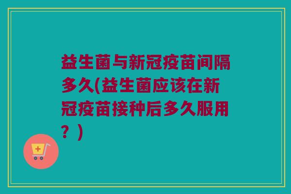 益生菌与新冠疫苗间隔多久(益生菌应该在新冠疫苗接种后多久服用？)