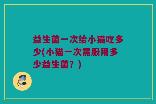 益生菌一次给小猫吃多少(小猫一次需服用多少益生菌？)