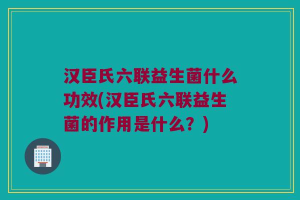 汉臣氏六联益生菌什么功效(汉臣氏六联益生菌的作用是什么？)