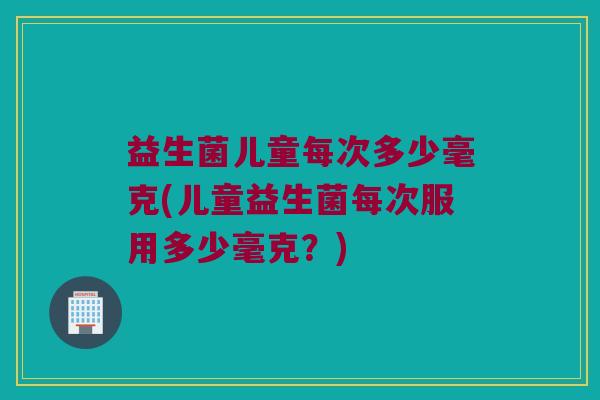 益生菌儿童每次多少毫克(儿童益生菌每次服用多少毫克？)