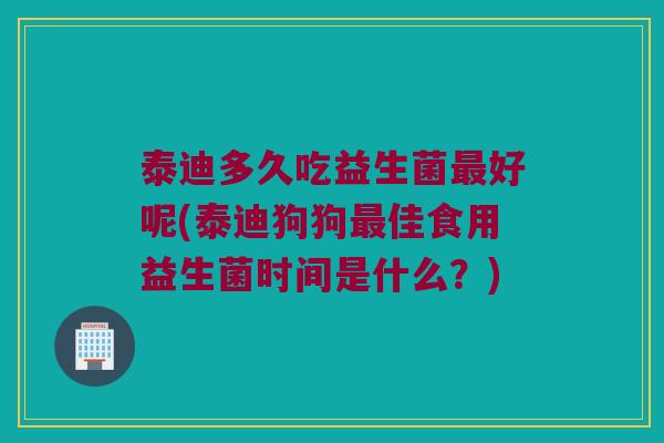 泰迪多久吃益生菌最好呢(泰迪狗狗最佳食用益生菌时间是什么？)