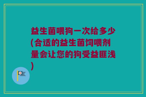 益生菌喂狗一次给多少(合适的益生菌饲喂剂量会让您的狗受益匪浅)