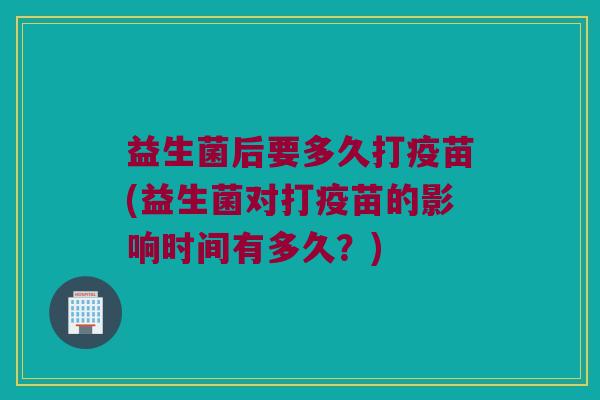 益生菌后要多久打疫苗(益生菌对打疫苗的影响时间有多久？)