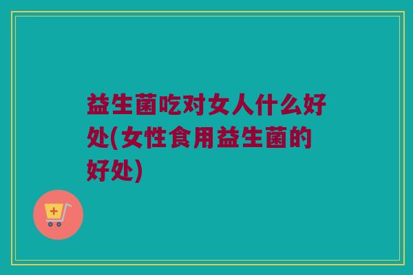 益生菌吃对女人什么好处(女性食用益生菌的好处)