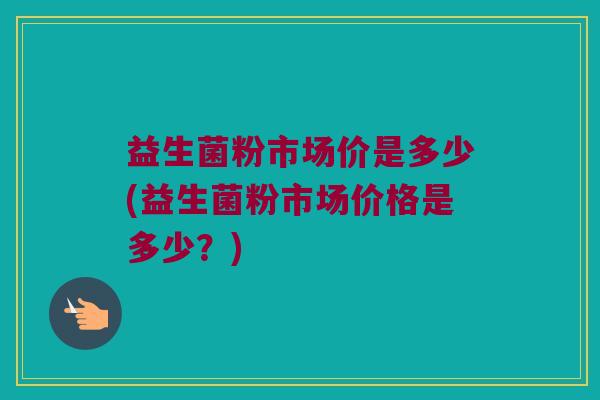 益生菌粉市场价是多少(益生菌粉市场价格是多少？)