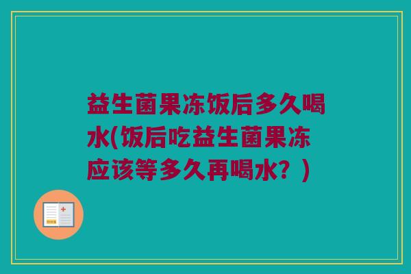益生菌果冻饭后多久喝水(饭后吃益生菌果冻应该等多久再喝水？)
