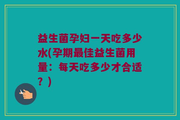 益生菌孕妇一天吃多少水(孕期最佳益生菌用量：每天吃多少才合适？)
