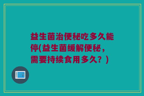 益生菌治便秘吃多久能停(益生菌缓解便秘，需要持续食用多久？)