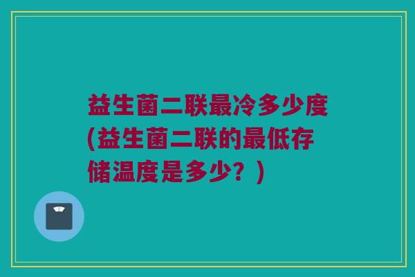益生菌二联最冷多少度(益生菌二联的最低存储温度是多少？)