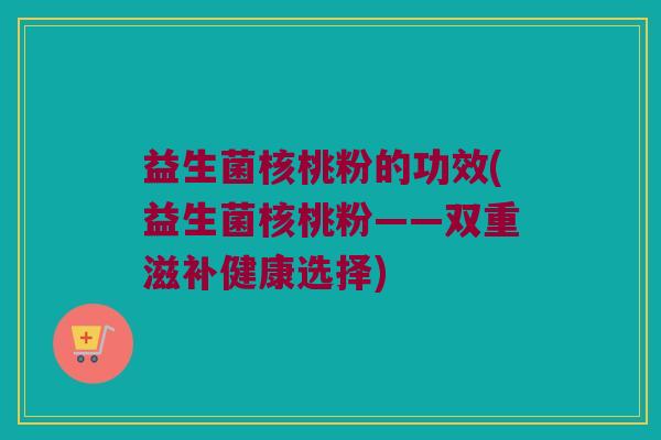 益生菌核桃粉的功效(益生菌核桃粉——双重滋补健康选择)