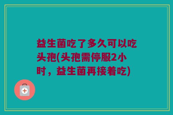 益生菌吃了多久可以吃头孢(头孢需停服2小时，益生菌再接着吃)