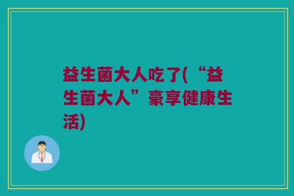 益生菌大人吃了(“益生菌大人”豪享健康生活) 益生菌大人吃了(“益生菌大人”豪享健康生活)