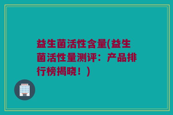 益生菌活性含量(益生菌活性量测评：产品排行榜揭晓！)