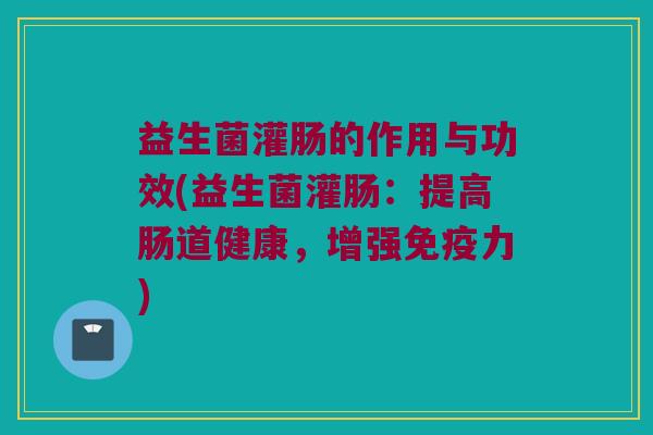 益生菌灌肠的作用与功效(益生菌灌肠：提高肠道健康，增强免疫力)