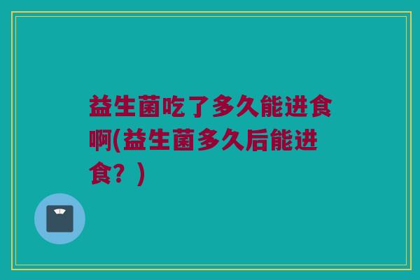 益生菌吃了多久能进食啊(益生菌多久后能进食？)