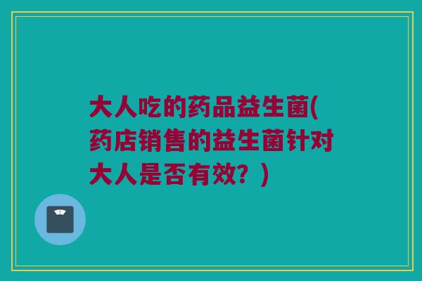 大人吃的药品益生菌(药店销售的益生菌针对大人是否有效？)