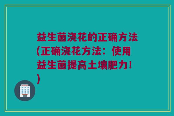 益生菌浇花的正确方法(正确浇花方法：使用益生菌提高土壤肥力！)