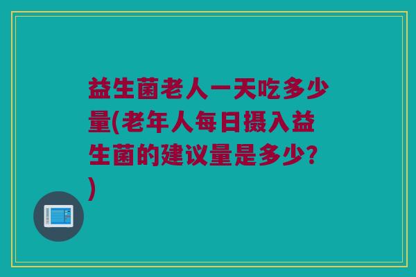 益生菌老人一天吃多少量(老年人每日摄入益生菌的建议量是多少？)