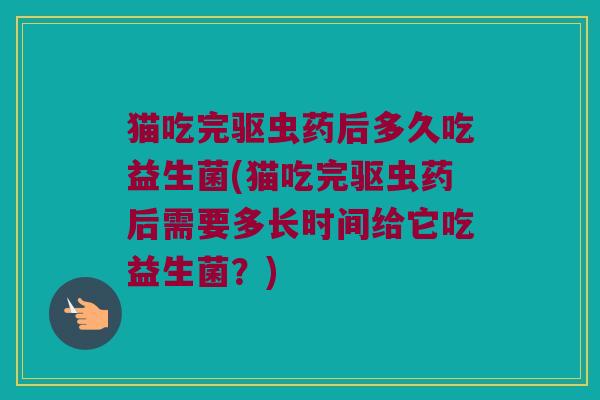 猫吃完驱虫药后多久吃益生菌(猫吃完驱虫药后需要多长时间给它吃益生菌？)