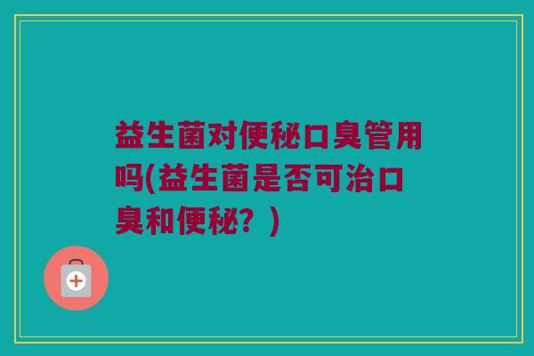 益生菌对便秘口臭管用吗(益生菌是否可治口臭和便秘？)