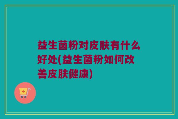 益生菌粉对皮肤有什么好处(益生菌粉如何改善皮肤健康)