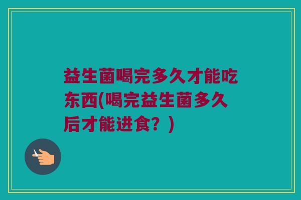益生菌喝完多久才能吃东西(喝完益生菌多久后才能进食？)